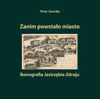 Okładka książki pt.: „<i>Zanim powstało miasto : ikonografia Jastrzębia-Zdroju</i>”